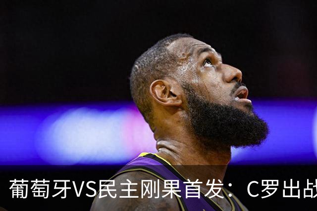 葡萄牙VS民主刚果首发：C罗出战 B费B席配巴黎二虎将